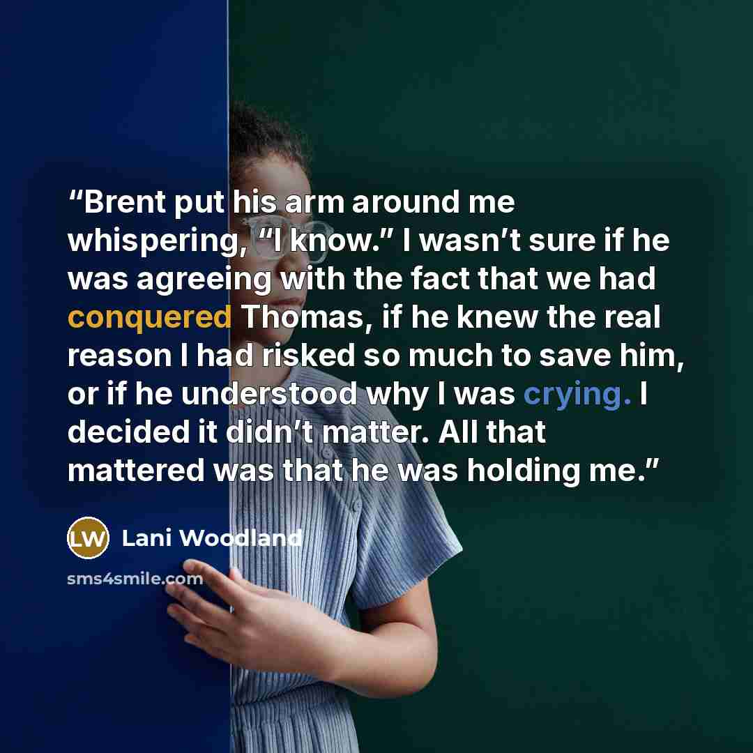 “Brent put his arm around me whispering, “I know.” I wasn’t sure if he was agreeing with the fact that we had conquered Thomas, if he knew the real reason I had risked so much to save him, or if he understood why I was crying. I decided it didn’t matter. All that mattered was that he was holding me.” quote by Lani Woodland