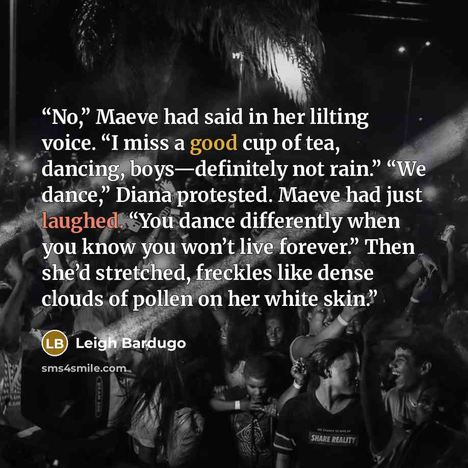 “No,” Maeve had said in her lilting voice. “I miss a good cup of tea, dancing, boys—definitely not rain.” “We dance,” Diana protested. Maeve had just laughed. “You dance differently when you know you won’t live forever.” Then she’d stretched, freckles like dense clouds of pollen on her white skin.” quote by Leigh Bardugo