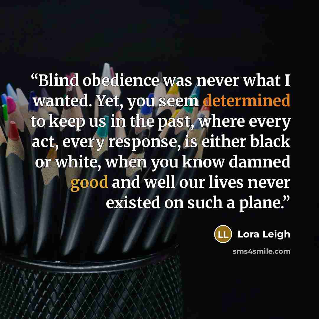 “Blind obedience was never what I wanted. Yet, you seem determined to keep us in the past, where every act, every response, is either black or white, when you know damned good and well our lives never existed on such a plane.” quote by Lora Leigh