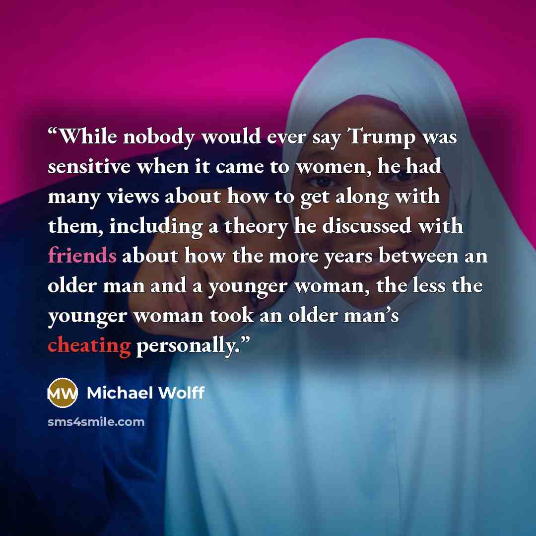 “While nobody would ever say Trump was sensitive when it came to women, he had many views about how to get along with them, including a theory he discussed with friends about how the more years between an older man and a younger woman, the less the younger woman took an older man’s cheating…” quote by Michael Wolff