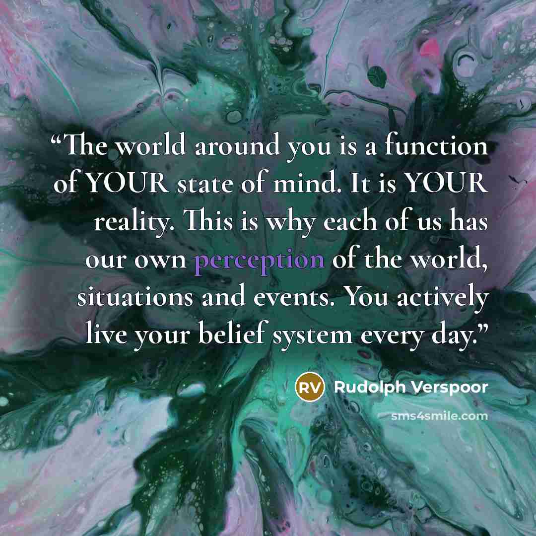 “The world around you is a function of YOUR state of mind. It is YOUR reality. This is why each of us has our own perception of the world, situations and events. You actively live your belief system every day.” quote by Rudolph Verspoor