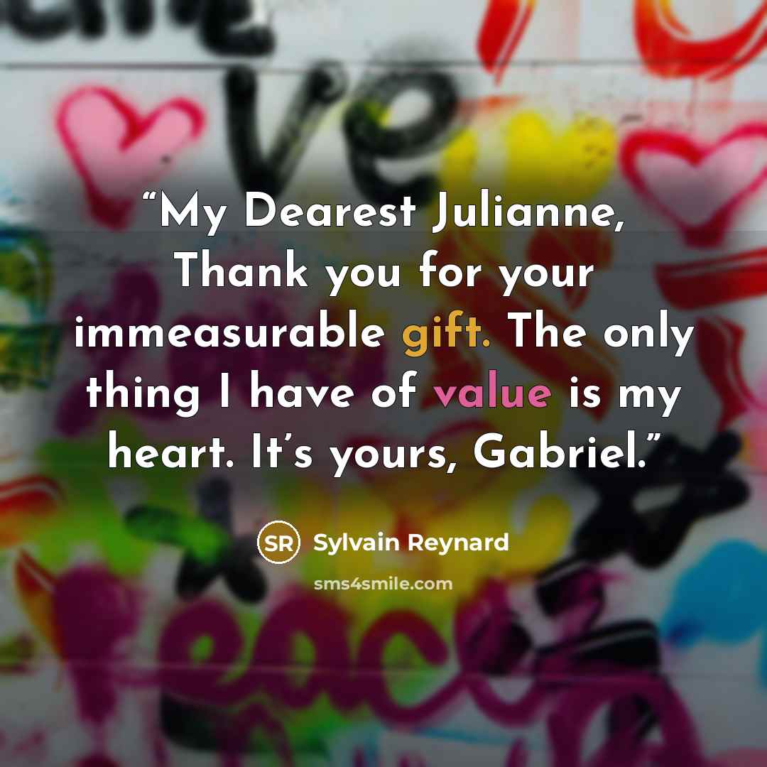 “My Dearest Julianne, Thank you for your immeasurable gift. The only thing I have of value is my heart. It’s yours, Gabriel.” quote by Sylvain Reynard