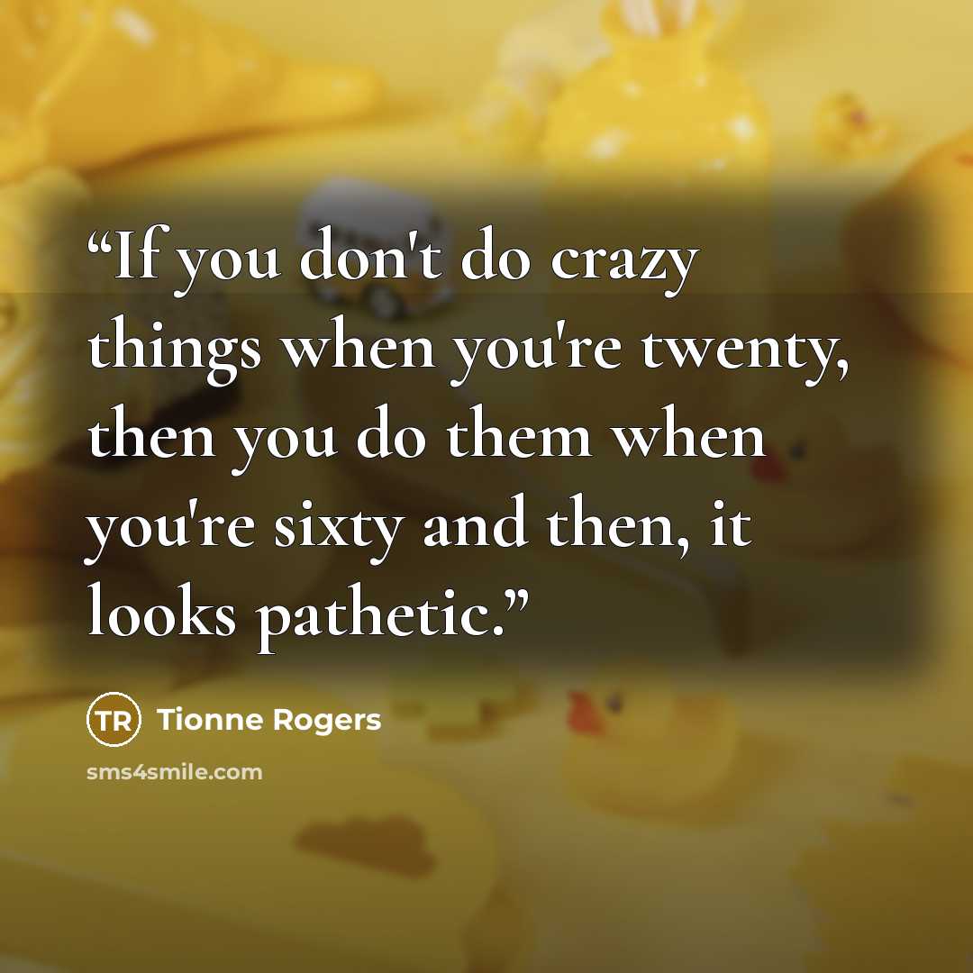 “If you don't do crazy things when you're twenty, then you do them when you're sixty and then, it looks pathetic.” quote by Tionne Rogers