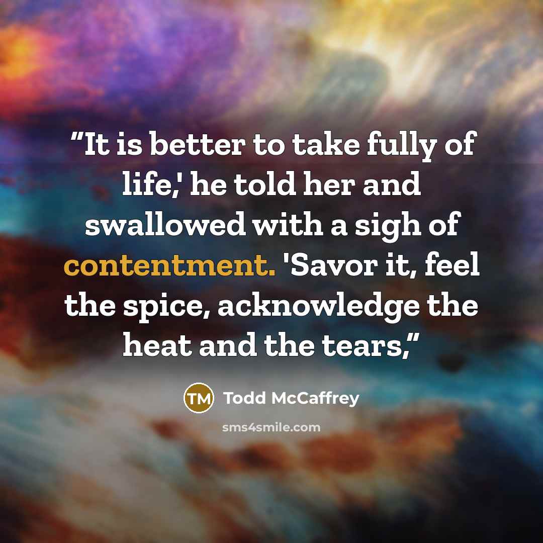 “It is better to take fully of life,' he told her and swallowed with a sigh of contentment. 'Savor it, feel the spice, acknowledge the heat and the tears,” quote by Todd McCaffrey