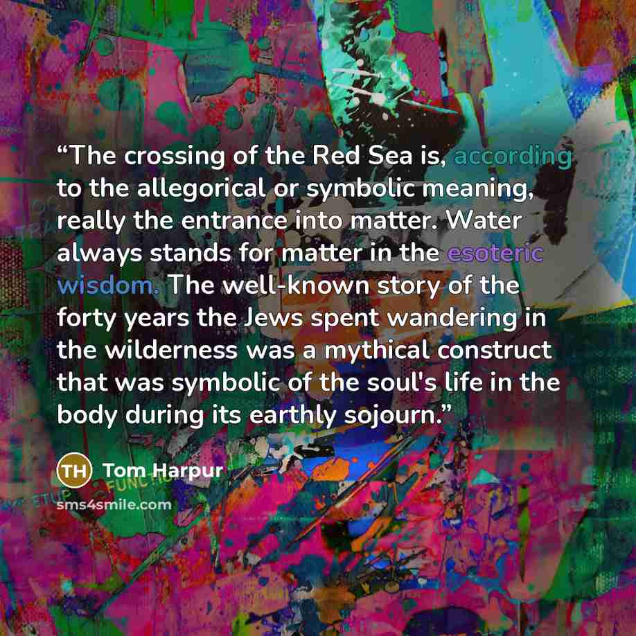“The crossing of the Red Sea is, according to the allegorical or symbolic meaning, really the entrance into matter. Water always stands for matter in the esoteric wisdom. The well-known story of the forty years the Jews spent wandering in the wilderness was a mythical construct that was symbolic of…” quote by Tom Harpur