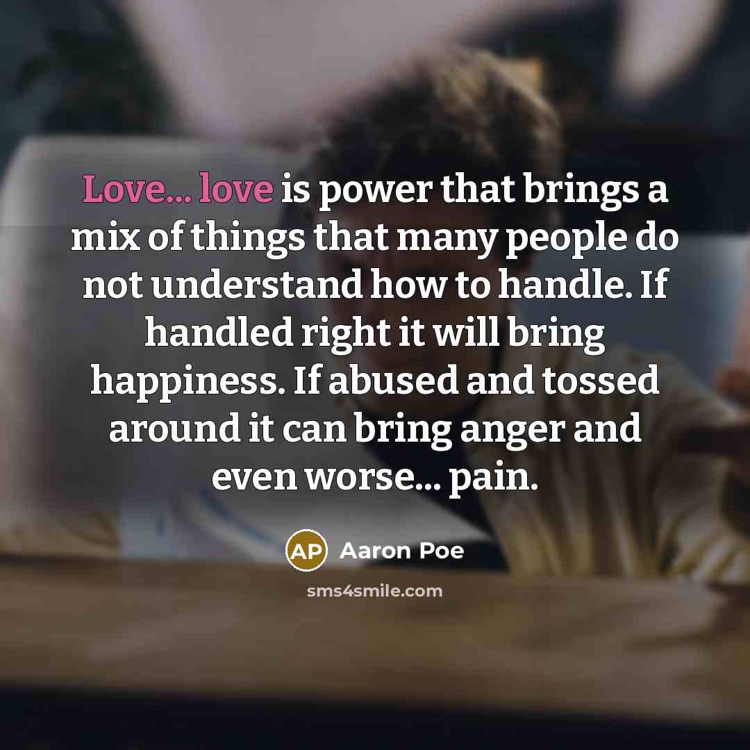 “Love... love is power that brings a mix of things that many people do not understand how to handle. If handled right it will bring happiness. If abused and tossed around it can bring anger and even worse... pain.” quote by Aaron Poe