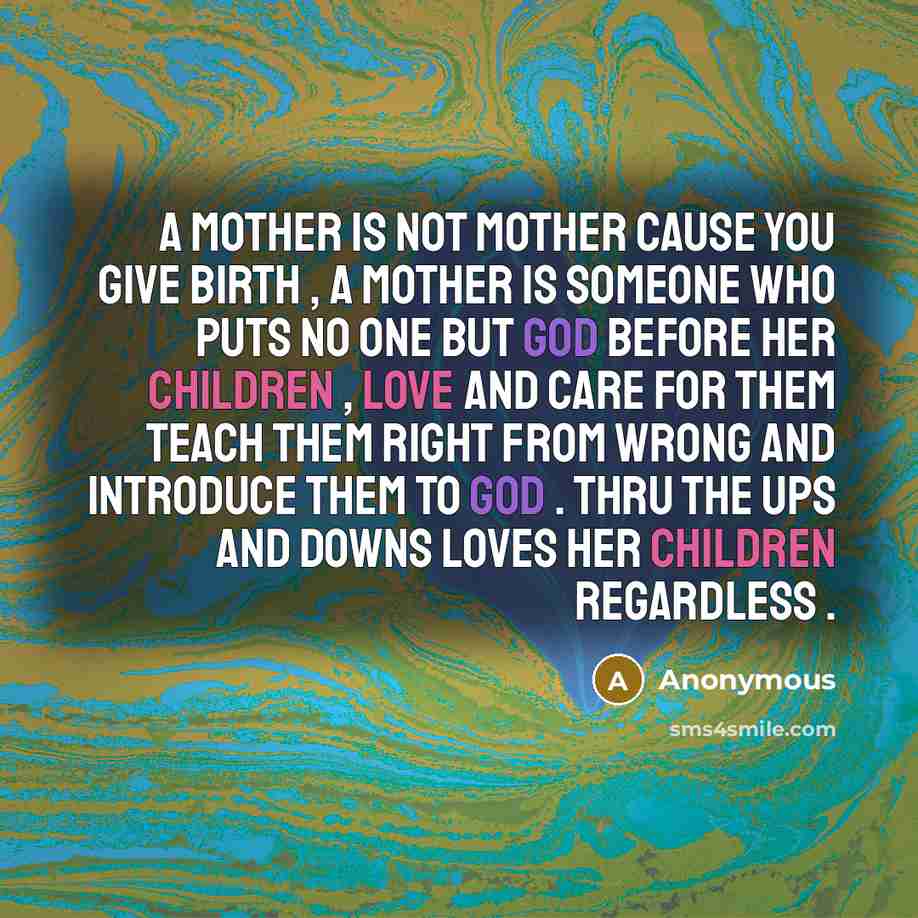 “A mother is not mother cause you give birth , a mother is someone who puts no one but god before her children , love and care for them teach them right from wrong and introduce them to god . Thru the ups and downs loves her children regardless .” quote by Anonymous