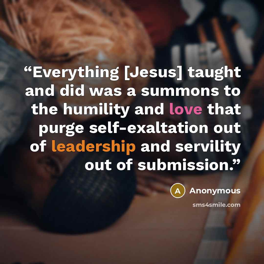 “Everything [Jesus] taught and did was a summons to the humility and love that purge self-exaltation out of leadership and servility out of submission.” quote by Anonymous