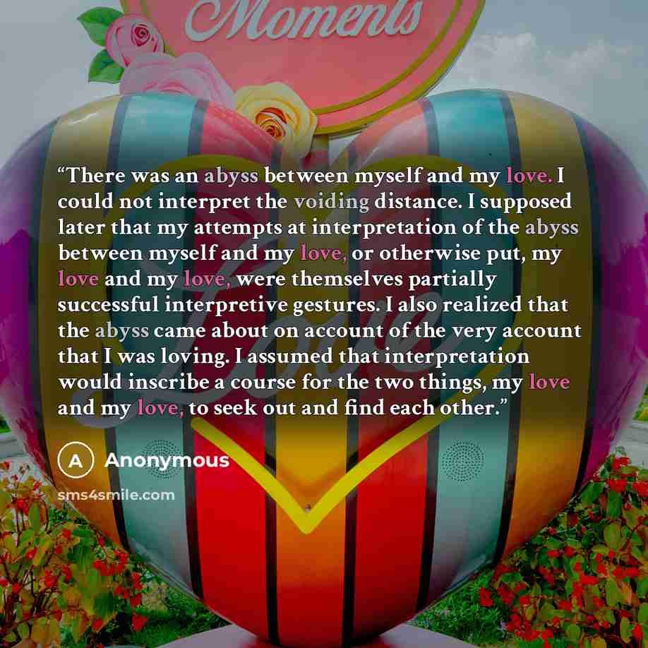 “There was an abyss between myself and my love. I could not interpret the voiding distance. I supposed later that my attempts at interpretation of the abyss between myself and my love, or otherwise put, my love and my love, were themselves partially successful interpretive gestures. I also realized…” quote by Anonymous