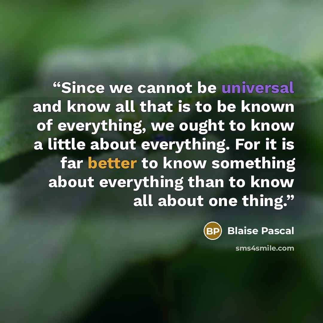 “Since we cannot be universal and know all that is to be known of everything, we ought to know a little about everything. For it is far better to know something about everything than to know all about one thing.” quote by Blaise Pascal