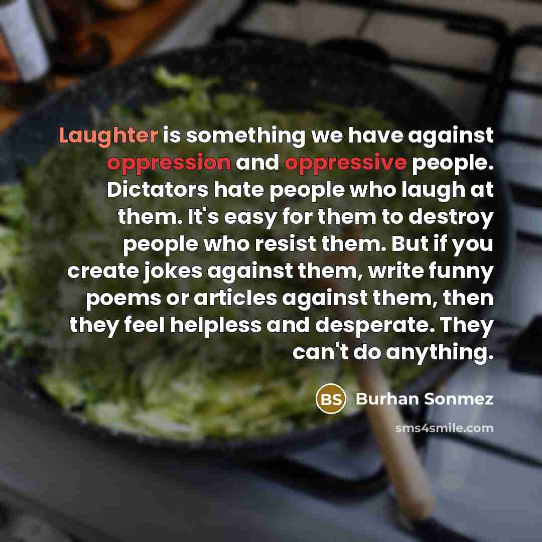 “Laughter is something we have against oppression and oppressive people. Dictators hate people who laugh at them. It's easy for them to destroy people who resist them. But if you create jokes against them, write funny poems or articles against them, then they feel helpless and desperate. They can't…” quote by Burhan Sonmez