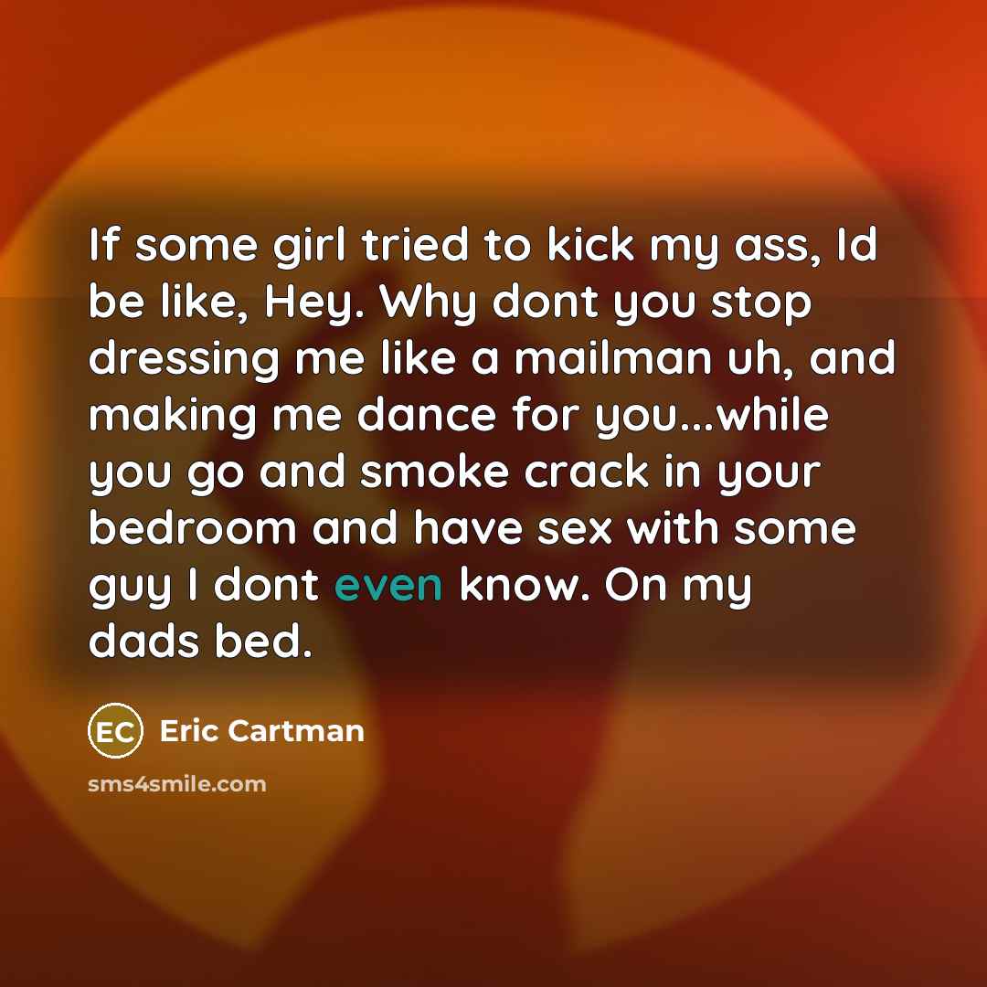 “If some girl tried to kick my ass, Id be like, Hey. Why dont you stop dressing me like a mailman uh, and making me dance for you...while you go and smoke crack in your bedroom and have sex with some guy I dont even know. On my dads bed.” quote by Eric Cartman