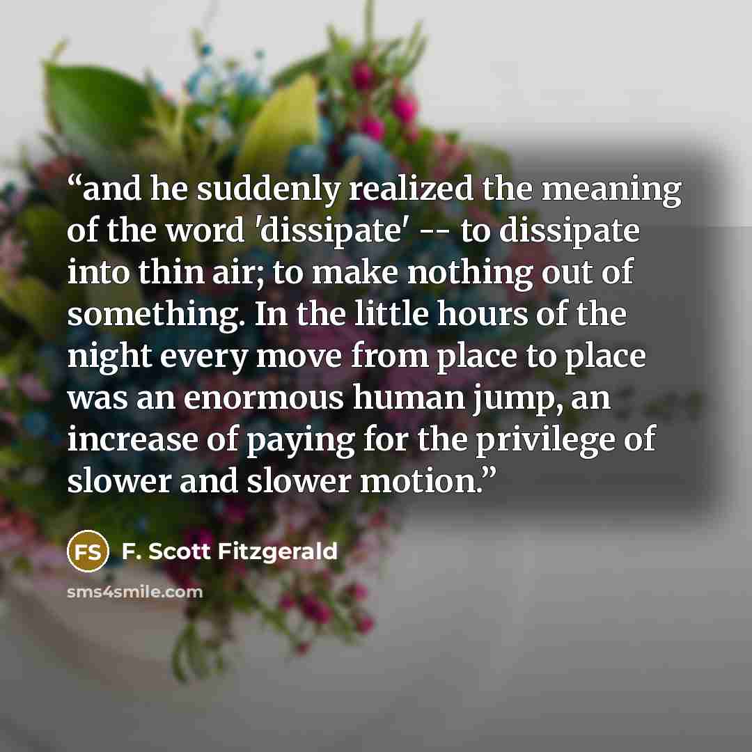 “and he suddenly realized the meaning of the word 'dissipate' -- to dissipate into thin air; to make nothing out of something. In the little hours of the night every move from place to place was an enormous human jump, an increase of paying for the privilege of slower and slower motion.” quote by F. Scott Fitzgerald