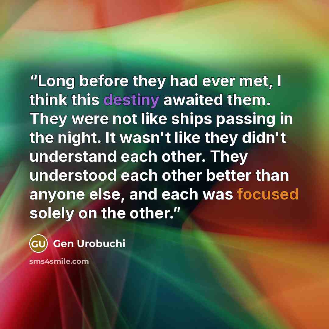 “Long before they had ever met, I think this destiny awaited them. They were not like ships passing in the night. It wasn't like they didn't understand each other. They understood each other better than anyone else, and each was focused solely on the other.” quote by Gen Urobuchi