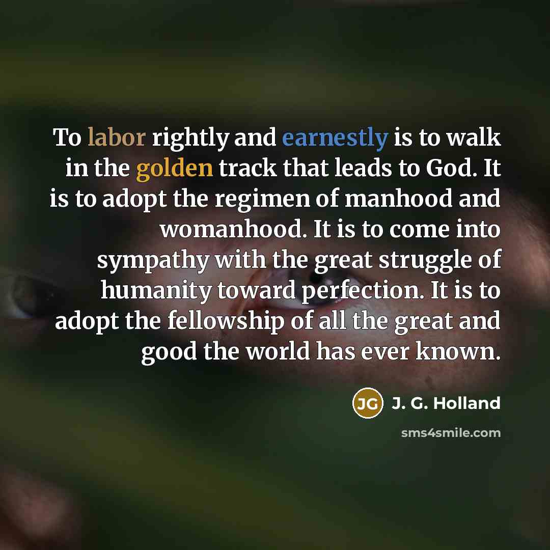 “To labor rightly and earnestly is to walk in the golden track that leads to God. It is to adopt the regimen of manhood and womanhood. It is to come into sympathy with the great struggle of humanity toward perfection. It is to adopt the fellowship of all the great and good the world has ever known.” quote by J. G. Holland