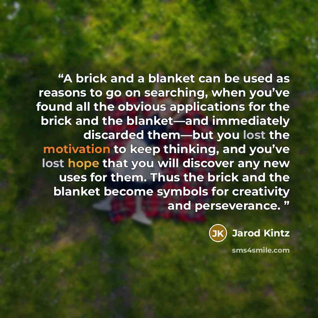 “A brick and a blanket can be used as reasons to go on searching, when you’ve found all the obvious applications for the brick and the blanket—and immediately discarded them—but you lost the motivation to keep thinking, and you’ve lost hope that you will discover any new uses for them. Thus the…” quote by Jarod Kintz