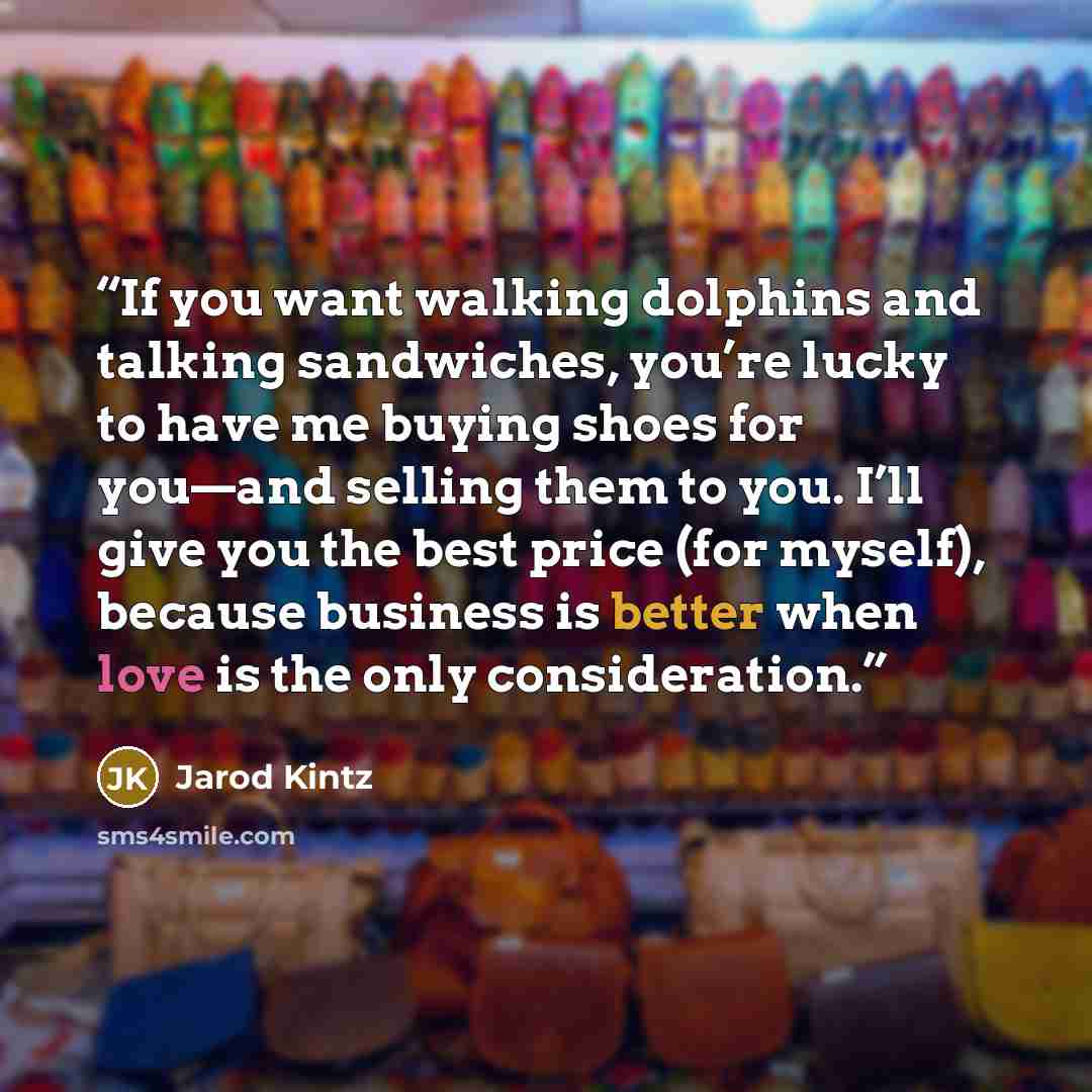 “If you want walking dolphins and talking sandwiches, you’re lucky to have me buying shoes for you—and selling them to you. I’ll give you the best price (for myself), because business is better when love is the only consideration.” quote by Jarod Kintz