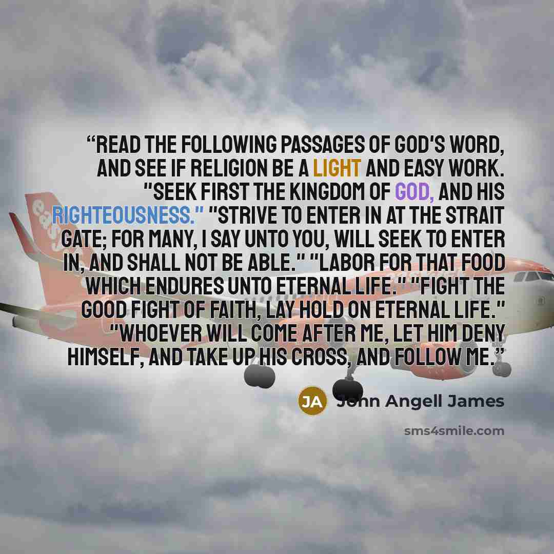 “Read the following passages of God's word, and see if religion be a light and easy work. "Seek first the kingdom of God, and his righteousness." "Strive to enter in at the strait gate; for many, I say unto you, will seek to enter in, and shall not be able." "Labor for that food which endures unto…” quote by John Angell James