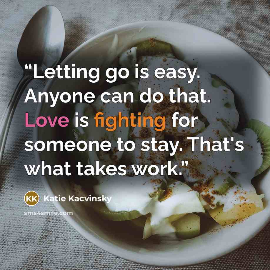 “Letting go is easy. Anyone can do that. Love is fighting for someone to stay. That's what takes work.” quote by Katie Kacvinsky