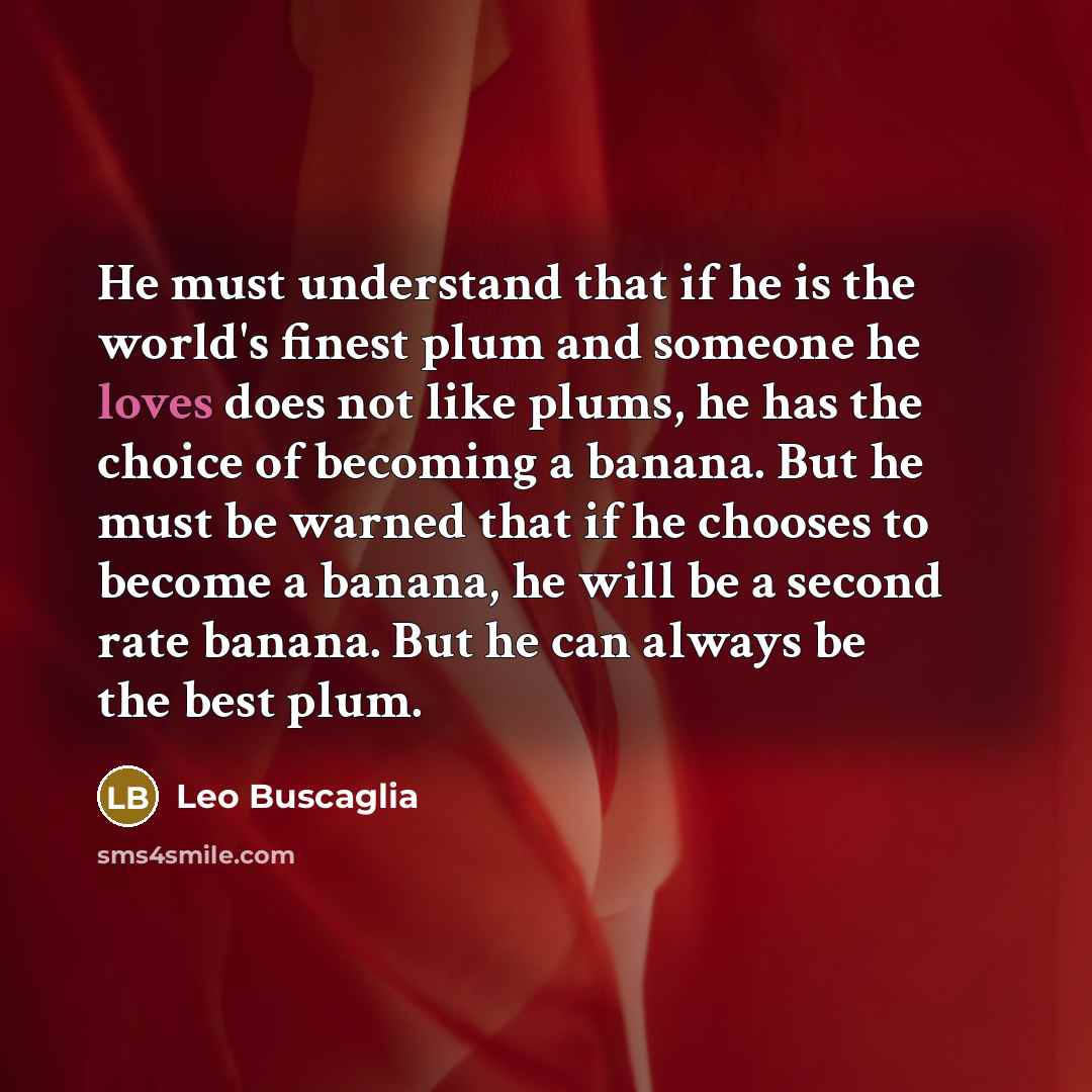 “He must understand that if he is the world's finest plum and someone he loves does not like plums, he has the choice of becoming a banana. But he must be warned that if he chooses to become a banana, he will be a second rate banana. But he can always be the best plum.” quote by Leo Buscaglia