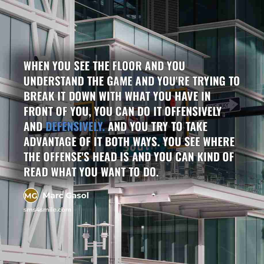 “When you see the floor and you understand the game and you're trying to break it down with what you have in front of you, you can do it offensively and defensively. And you try to take advantage of it both ways. You see where the offense's head is and you can kind of read what you want to do.” quote by Marc Gasol