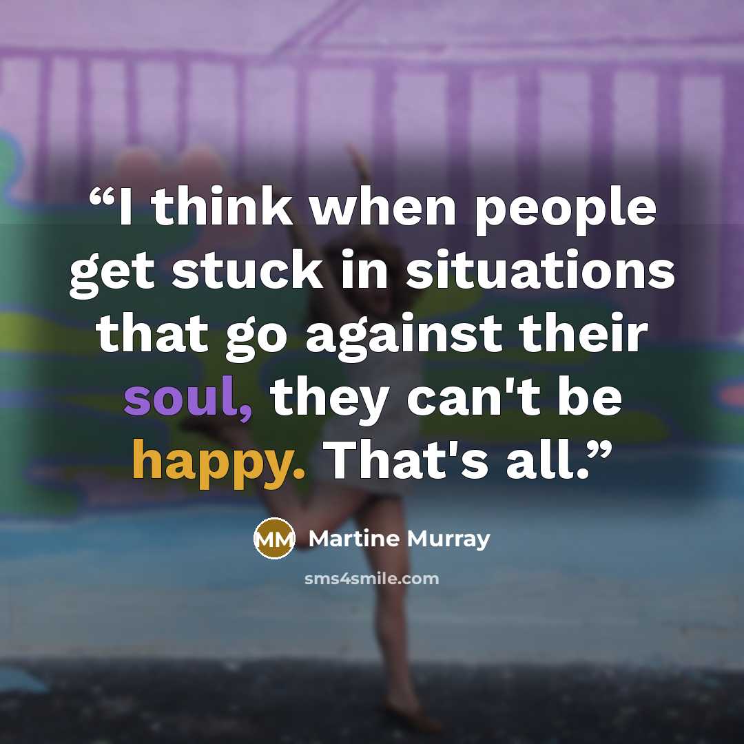 “I think when people get stuck in situations that go against their soul, they can't be happy. That's all.” quote by Martine Murray