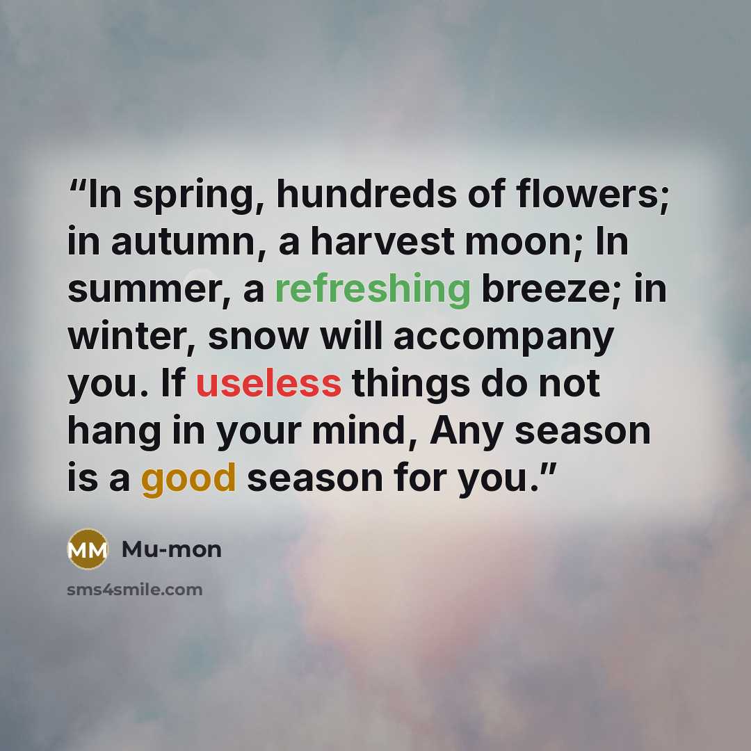 “In spring, hundreds of flowers; in autumn, a harvest moon; In summer, a refreshing breeze; in winter, snow will accompany you. If useless things do not hang in your mind, Any season is a good season for you.” quote by Mu-mon