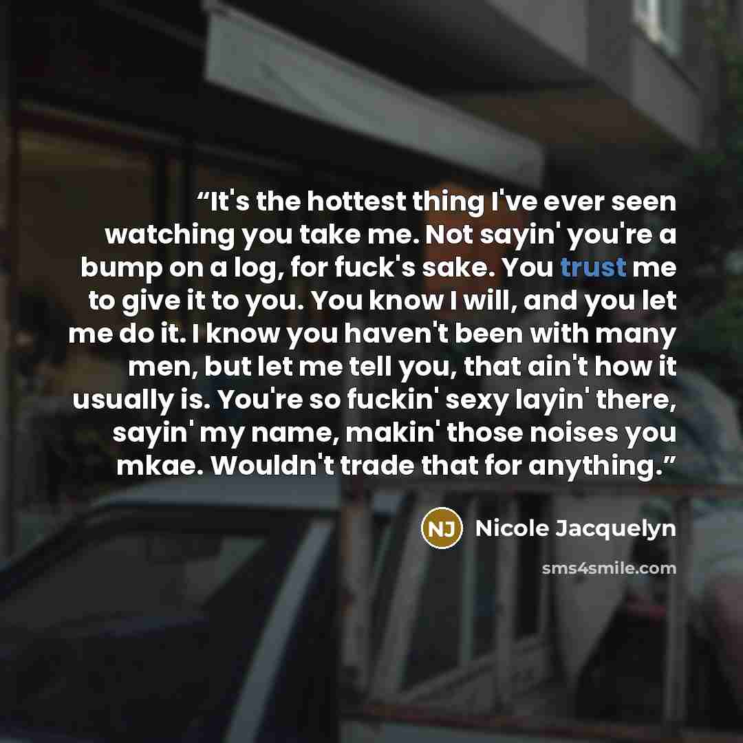 “It's the hottest thing I've ever seen watching you take me. Not sayin' you're a bump on a log, for fuck's sake. You trust me to give it to you. You know I will, and you let me do it. I know you haven't been with many men, but let me tell you, that ain't how it usually is. You're so fuckin' sexy…” quote by Nicole Jacquelyn
