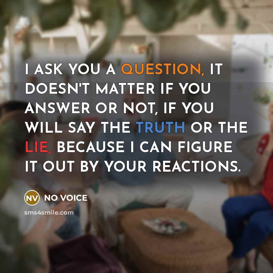 “I ASK YOU A QUESTION, IT DOESN'T MATTER IF YOU ANSWER OR NOT, IF YOU WILL SAY THE TRUTH OR THE LIE, BECAUSE I CAN FIGURE IT OUT BY YOUR REACTIONS.” quote by NO VOICE