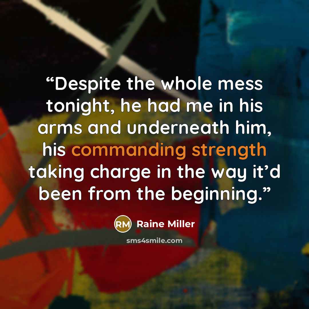 “Despite the whole mess tonight, he had me in his arms and underneath him, his commanding strength taking charge in the way it’d been from the beginning.” quote by Raine Miller