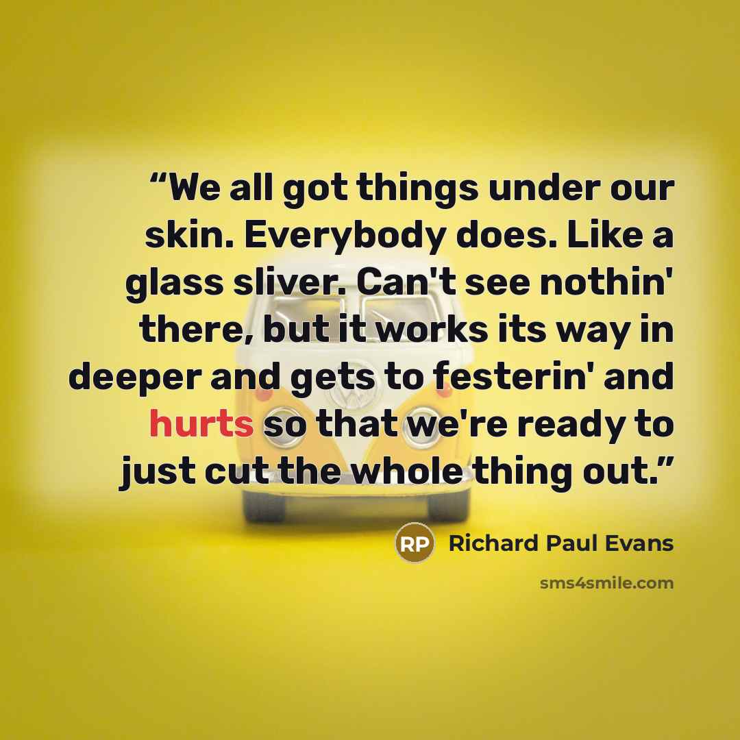 “We all got things under our skin. Everybody does. Like a glass sliver. Can't see nothin' there, but it works its way in deeper and gets to festerin' and hurts so that we're ready to just cut the whole thing out.” quote by Richard Paul Evans
