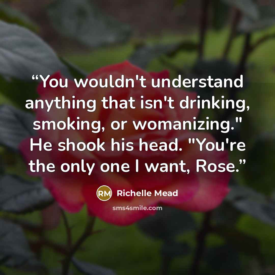 “You wouldn't understand anything that isn't drinking, smoking, or womanizing." He shook his head. "You're the only one I want, Rose.” quote by Richelle Mead
