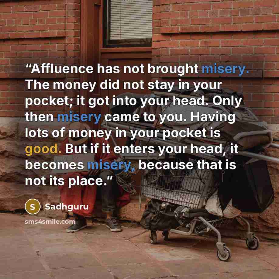 “Affluence has not brought misery. The money did not stay in your pocket; it got into your head. Only then misery came to you. Having lots of money in your pocket is good. But if it enters your head, it becomes misery, because that is not its place.” quote by Sadhguru