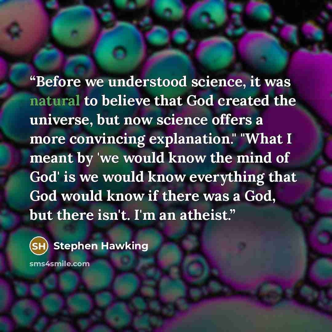 “Before we understood science, it was natural to believe that God created the universe, but now science offers a more convincing explanation." "What I meant by 'we would know the mind of God' is we would know everything that God would know if there was a God, but there isn't. I'm an atheist.” quote by Stephen Hawking
