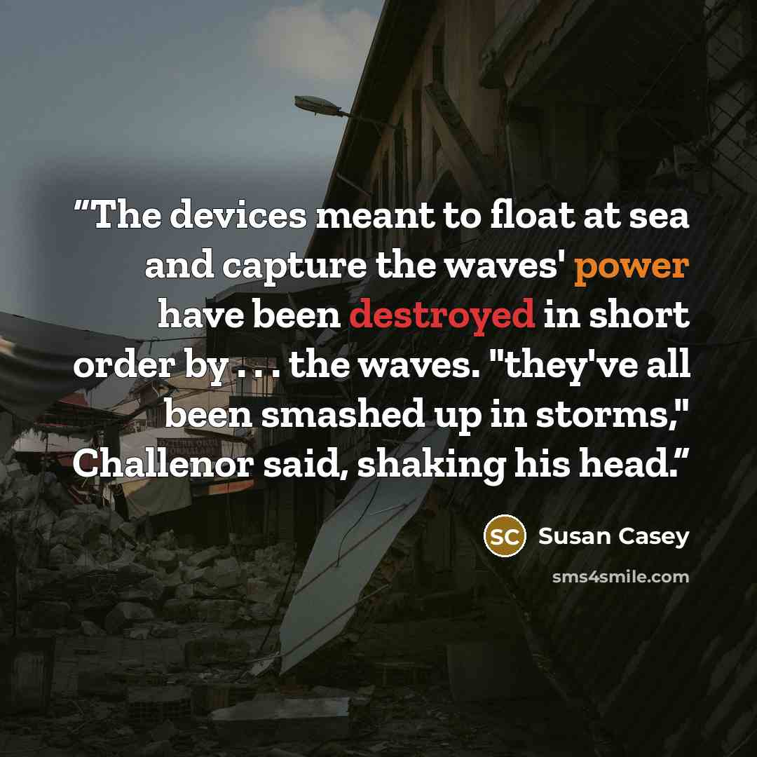 “The devices meant to float at sea and capture the waves' power have been destroyed in short order by . . . the waves. "they've all been smashed up in storms," Challenor said, shaking his head.” quote by Susan Casey