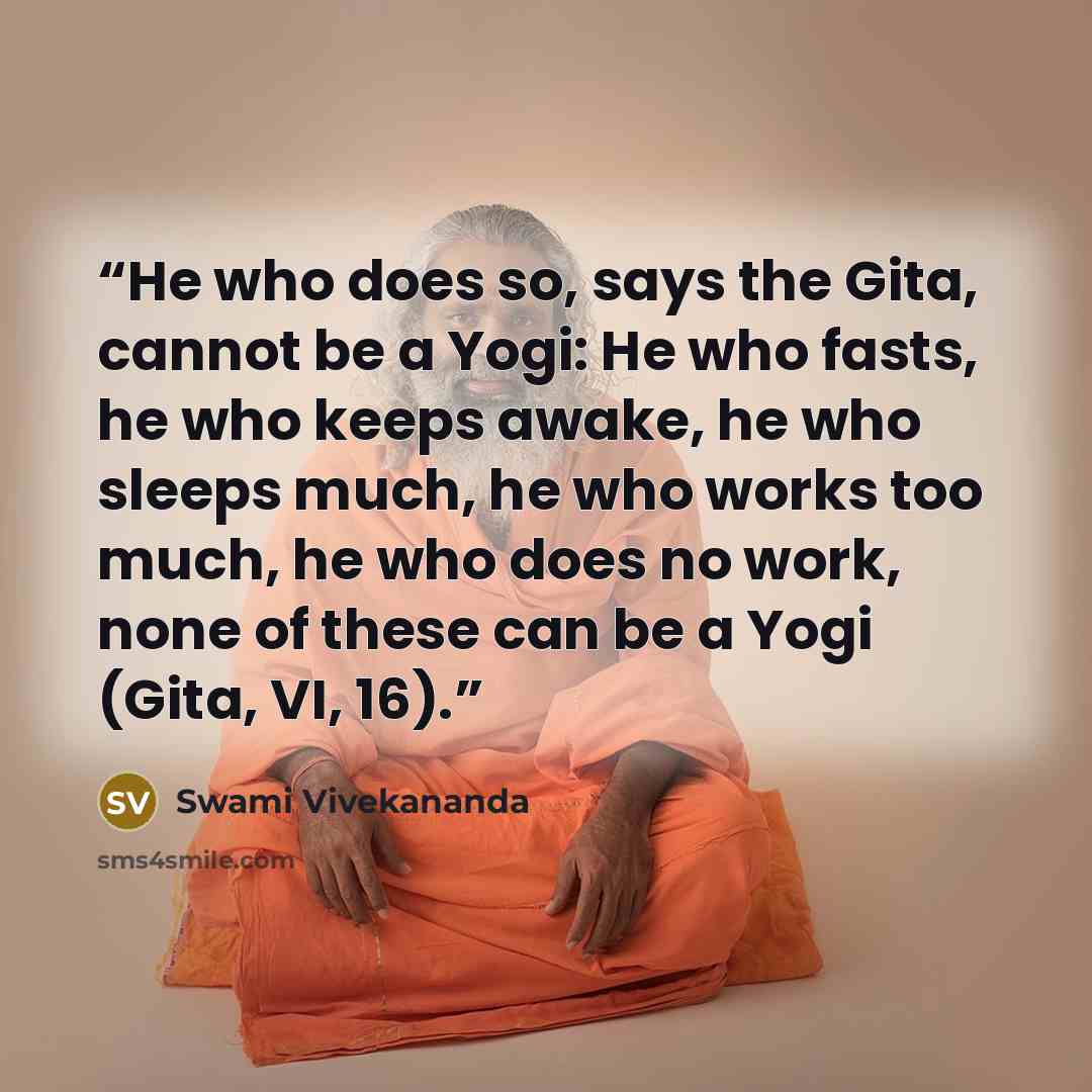 “He who does so, says the Gita, cannot be a Yogi: He who fasts, he who keeps awake, he who sleeps much, he who works too much, he who does no work, none of these can be a Yogi (Gita, VI, 16).” quote by Swami Vivekananda