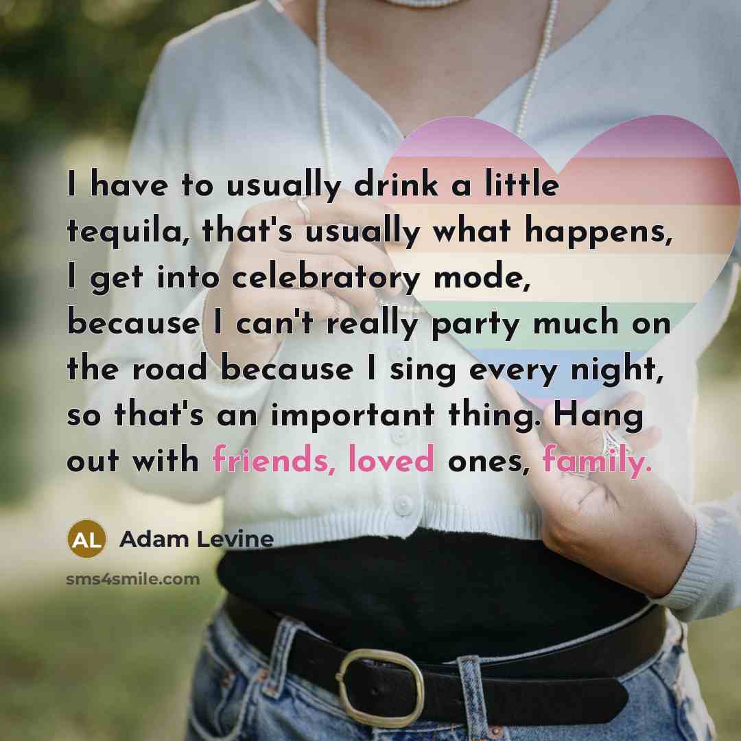 “I have to usually drink a little tequila, that's usually what happens, I get into celebratory mode, because I can't really party much on the road because I sing every night, so that's an important thing. Hang out with friends, loved ones, family.” quote by Adam Levine