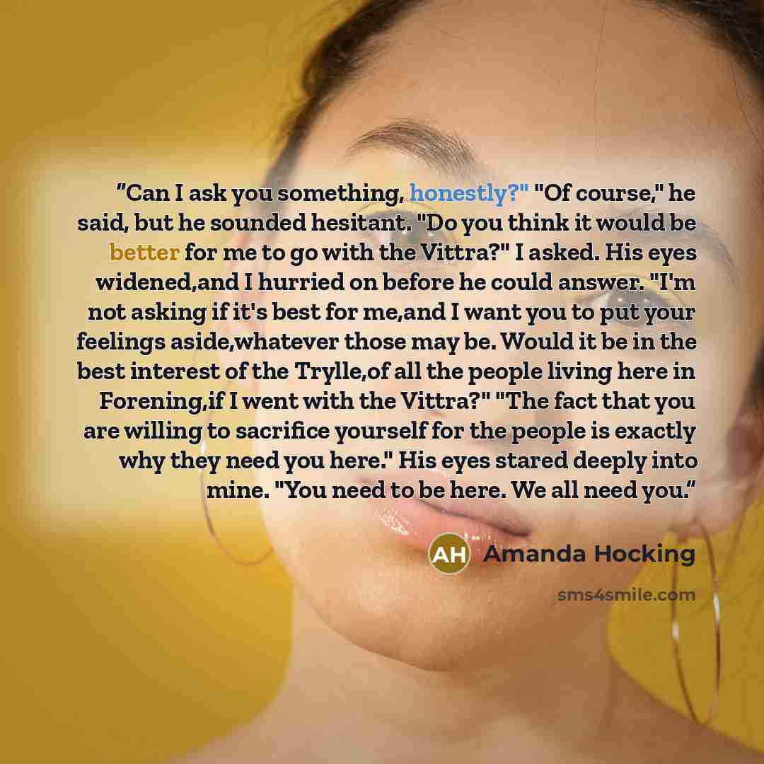 “Can I ask you something, honestly?" "Of course," he said, but he sounded hesitant. "Do you think it would be better for me to go with the Vittra?" I asked. His eyes widened,and I hurried on before he could answer. "I'm not asking if it's best for me,and I want you to put your feelings…” quote by Amanda Hocking