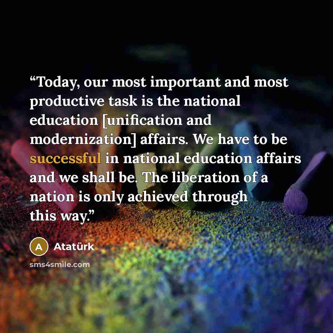 “Today, our most important and most productive task is the national education [unification and modernization] affairs. We have to be successful in national education affairs and we shall be. The liberation of a nation is only achieved through this way.” quote by Atatürk