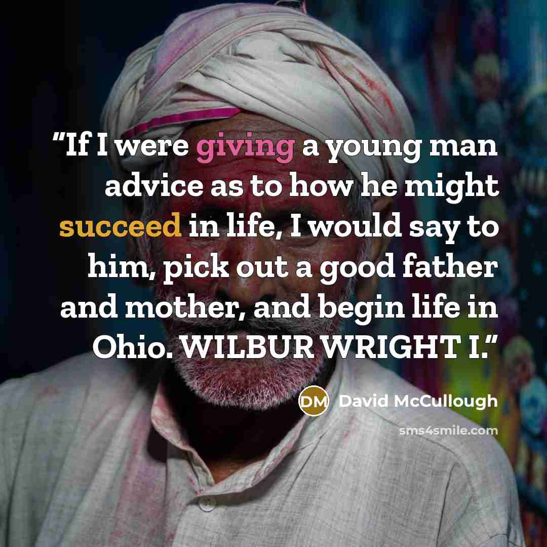 “If I were giving a young man advice as to how he might succeed in life, I would say to him, pick out a good father and mother, and begin life in Ohio. WILBUR WRIGHT I.” quote by David McCullough