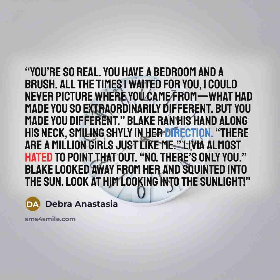 “You’re so real. You have a bedroom and a brush. All the times I waited for you, I could never picture where you came from—what had made you so extraordinarily different. But you made you different.” Blake ran his hand along his neck, smiling shyly in her direction. “There are a million girls just…” quote by Debra Anastasia