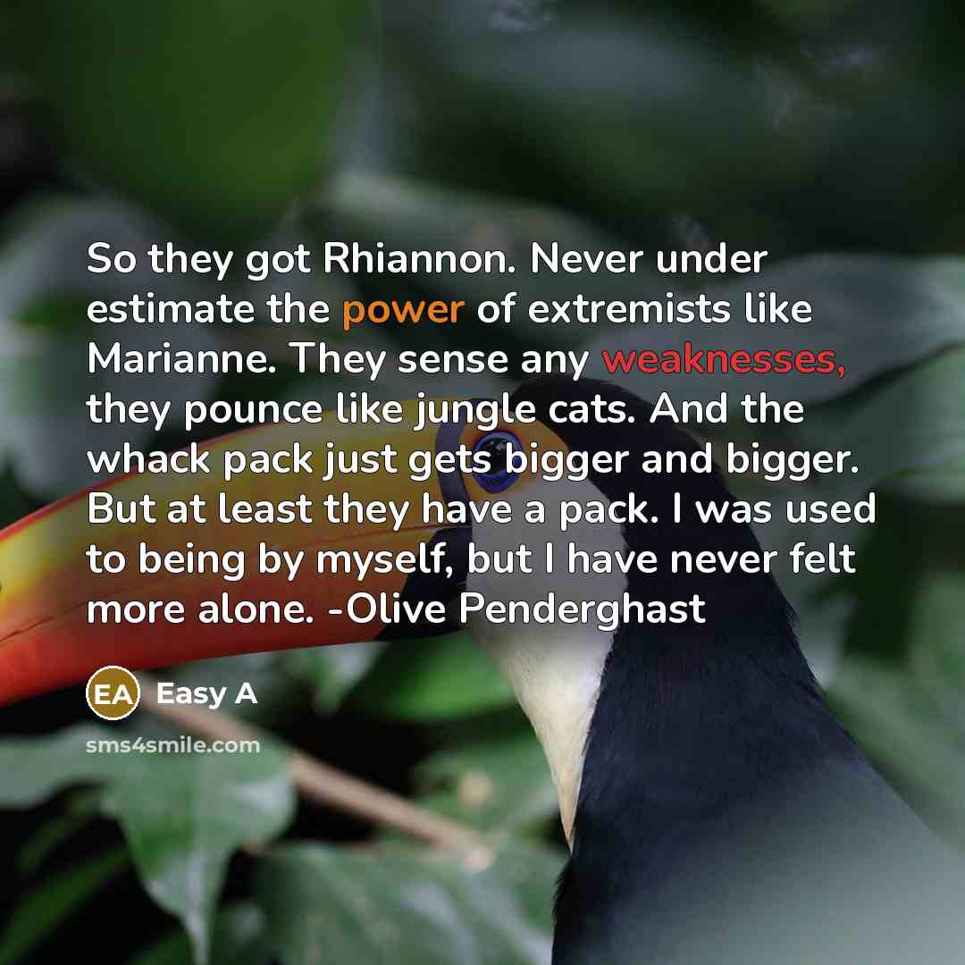 “So they got Rhiannon. Never under estimate the power of extremists like Marianne. They sense any weaknesses, they pounce like jungle cats. And the whack pack just gets bigger and bigger. But at least they have a pack. I was used to being by myself, but I have never felt more alone. -Olive…” quote by Easy A