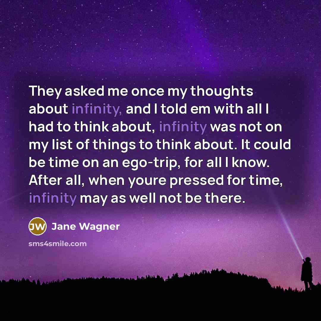 “They asked me once my thoughts about infinity, and I told em with all I had to think about, infinity was not on my list of things to think about. It could be time on an ego-trip, for all I know. After all, when youre pressed for time, infinity may as well not be there.” quote by Jane Wagner