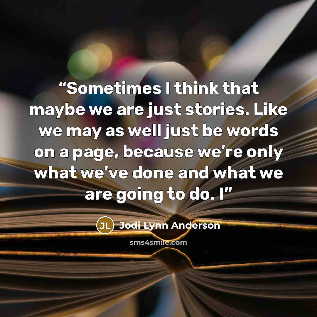 “Sometimes I think that maybe we are just stories. Like we may as well just be words on a page, because we’re only what we’ve done and what we are going to do. I” quote by Jodi Lynn Anderson
