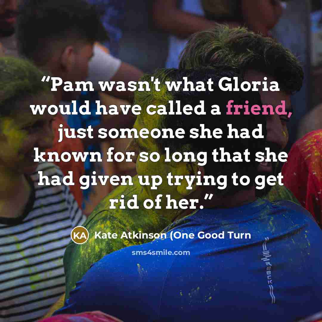 “Pam wasn't what Gloria would have called a friend, just someone she had known for so long that she had given up trying to get rid of her.” quote by Kate Atkinson (One Good Turn
