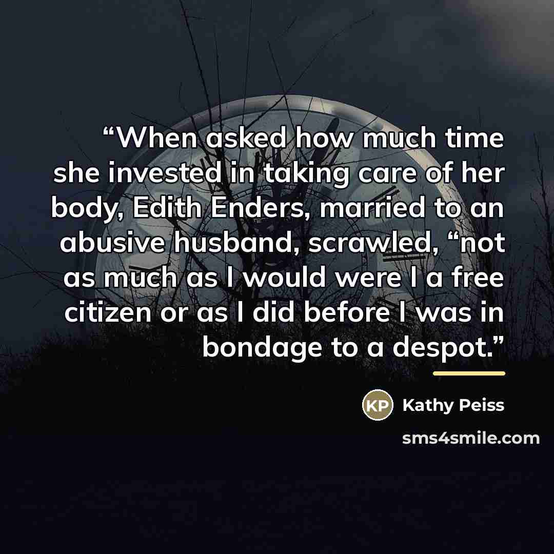 “When asked how much time she invested in taking care of her body, Edith Enders, married to an abusive husband, scrawled, “not as much as I would were I a free citizen or as I did before I was in bondage to a despot.” quote by Kathy Peiss
