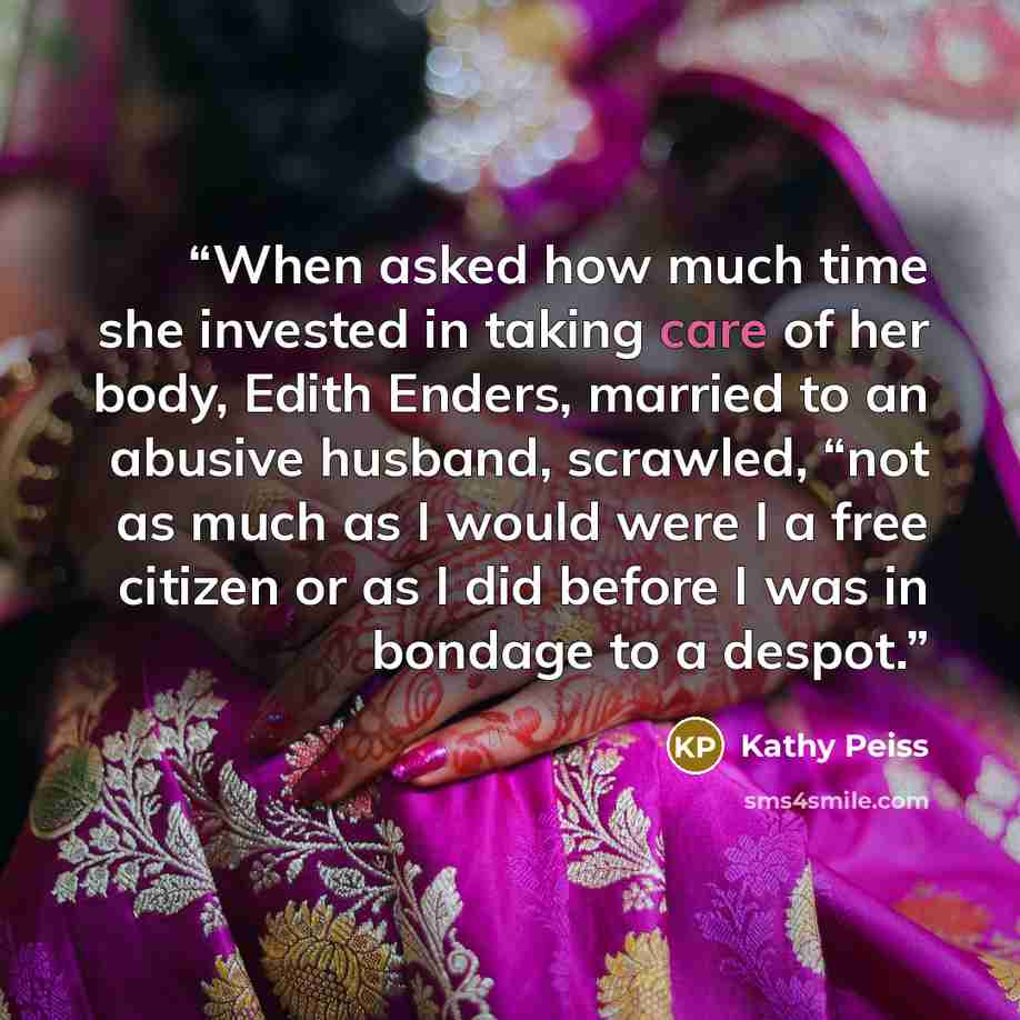 “When asked how much time she invested in taking care of her body, Edith Enders, married to an abusive husband, scrawled, “not as much as I would were I a free citizen or as I did before I was in bondage to a despot.” quote by Kathy Peiss