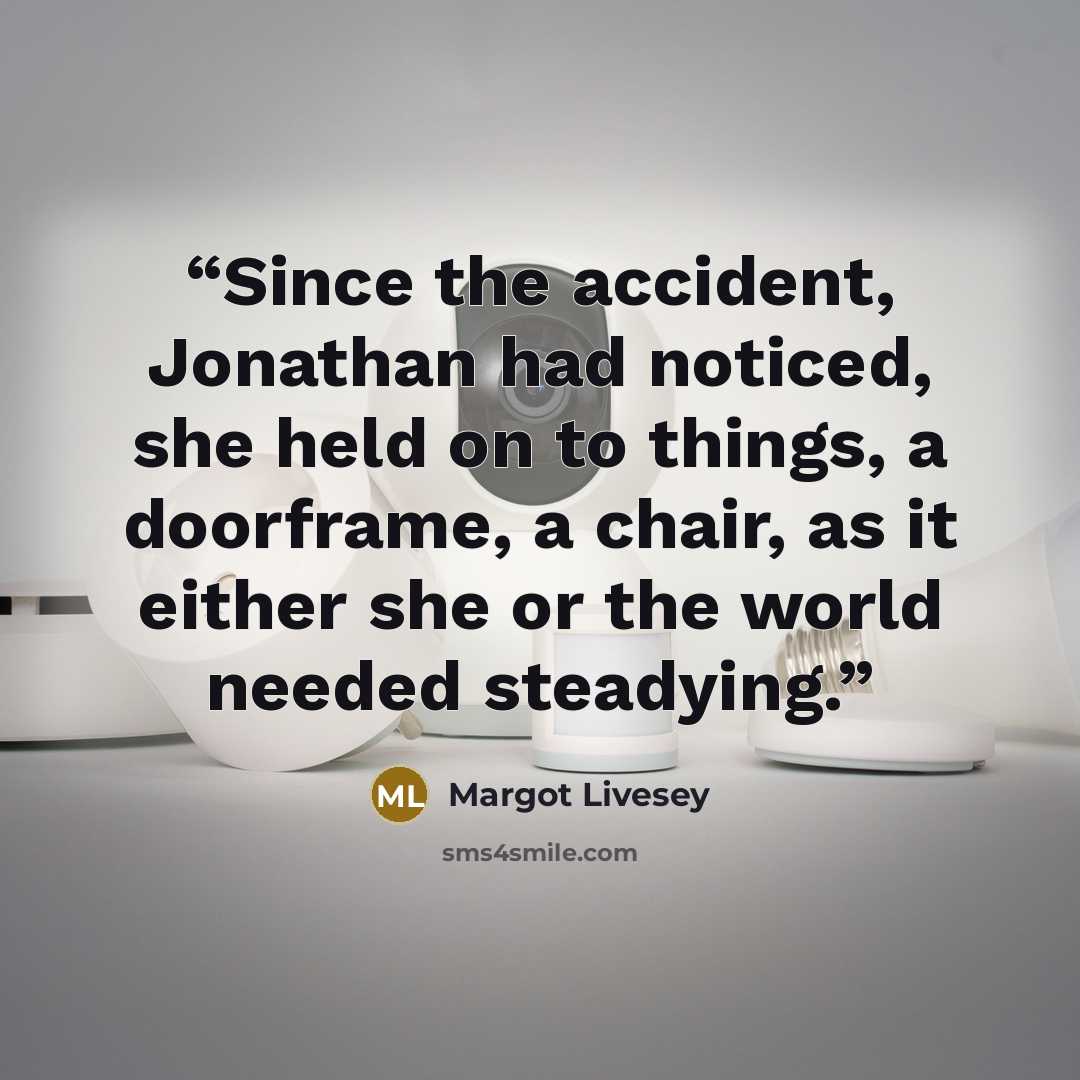 “Since the accident, Jonathan had noticed, she held on to things, a doorframe, a chair, as it either she or the world needed steadying.” quote by Margot Livesey