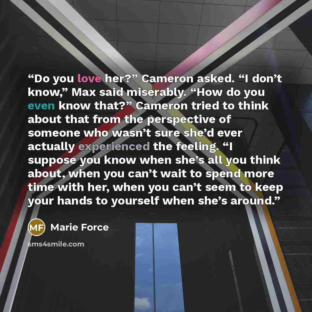 “Do you love her?” Cameron asked. “I don’t know,” Max said miserably. “How do you even know that?” Cameron tried to think about that from the perspective of someone who wasn’t sure she’d ever actually experienced the feeling. “I suppose you know when she’s all you think about, when you can’t wait…” quote by Marie Force