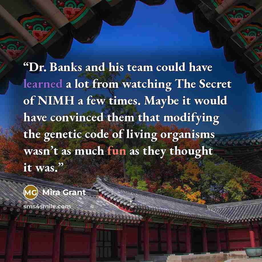 “Dr. Banks and his team could have learned a lot from watching The Secret of NIMH a few times. Maybe it would have convinced them that modifying the genetic code of living organisms wasn’t as much fun as they thought it was.” quote by Mira Grant